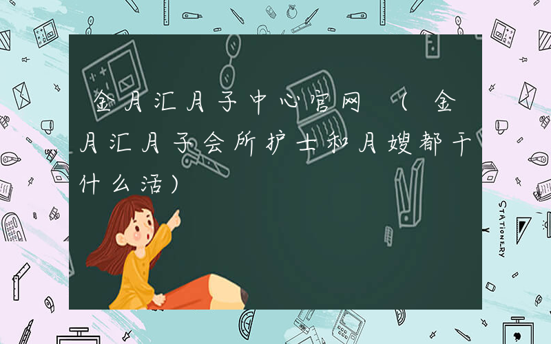 金月汇月子中心官网 (金月汇月子会所护士和月嫂都干什么活)